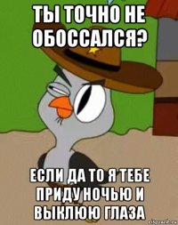 ты точно не обоссался? если да то я тебе приду ночью и выклюю глаза