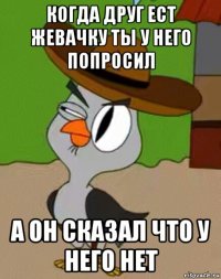 когда друг ест жевачку ты у него попросил а он сказал что у него нет