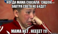 когда мама сказала *сашок завтра света не будет* мама нет , неееет !1!