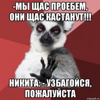 -мы щас проебем, они щас кастанут!!! никита: - узбагойся, пожалуйста