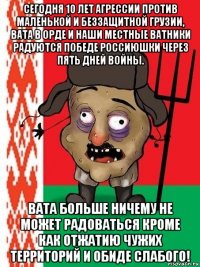 сегодня 10 лет агрессии против маленькой и беззащитной грузии, вата в орде и наши местные ватники радуются победе россиюшки через пять дней войны. вата больше ничему не может радоваться кроме как отжатию чужих территорий и обиде слабого!