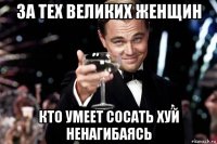 за тех великих женщин кто умеет сосать хуй ненагибаясь