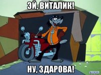 эй, виталик! ну, здарова!