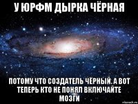 у юрфм дырка чёрная потому что создатель чёрный. а вот теперь кто не понял включайте мозги