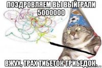 поздровляем вы выйграли 5000000 вжух, трах тибеток трибедок.