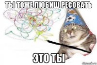 ты тоже любиш ресовать это ты