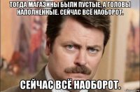 тогда магазины были пустые, а головы наполненные. сейчас всё наоборот. сейчас всё наоборот.