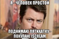 я - человек простой поднимаю пятихатку - покупаю iscream