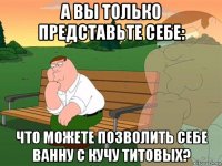 а вы только представьте себе: что можете позволить себе ванну с кучу титовых?