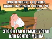 если не звонит и не пишет, удалил из друзей и кинул в чс это он так от меня устал или боится меня?