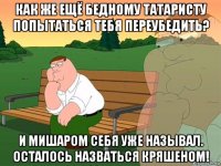 как же ещё бедному татаристу попытаться тебя переубедить? и мишаром себя уже называл. осталось назваться кряшеном!