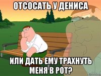 отсосать у дениса или дать ему трахнуть меня в рот?