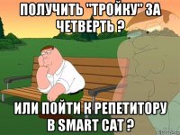 получить "тройку" за четверть ? или пойти к репетитору в smart cat ?