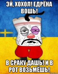 эй, хохол! едрёна вошь! в сраку дашь! и в рот возьмёшь!