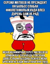 сережа матвеев не президент он балбес слабак фиолетожопый.куда влез дурень сам не рад женя казимирова сереге матвееву в кривой рог согнул.до трясучки довёл эльфа бездны психоз жена бросила не буди лиха пока оно тихо