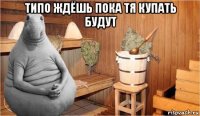 типо ждёшь пока тя купать будут 