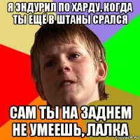 я эндурил по харду, когда ты ещё в штаны срался сам ты на заднем не умеешь, лалка