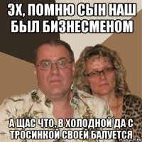 эх, помню сын наш был бизнесменом а щас что, в холодной да с тросинкой своей балуется