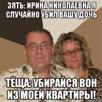 зять: ирина николаевна я случайно убил вашу дочь тёща: убирайся вон из моей квартиры!