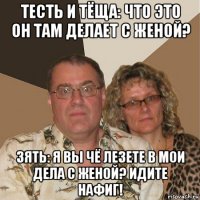 тесть и тёща: что это он там делает с женой? зять: я вы чё лезете в мои дела с женой? идите нафиг!