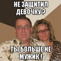 не защитил девочку ? ты больше не мужик !