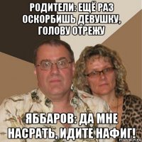 родители: ещё раз оскорбишь девушку, голову отрежу яббаров: да мне насрать, идите нафиг!