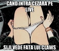 cand intra cezara pe live si ii vede fata lui claws