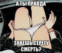 а ты правда знаешь серегу смерть?