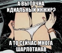 а вы точна идиальный инжир? а то сейчас многа шарлотанав