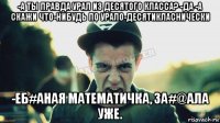 -а ты правда урал из десятого класса? -да -а скажи что-нибудь по урало-десятикласнически -еб#аная математичка, за#@ала уже.