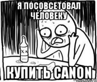 я посовсетовал человеку купить canon