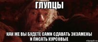 глупцы как же вы будете сами сдавать экзамены и писать курсовые