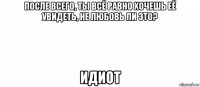 после всего, ты всё равно хочешь её увидеть, не любовь ли это? идиот