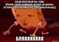 когда классный час+семь уроков+треня+домашка+уборка. до школы осталось пол часа и ты потерял деньги на обед бляяяяяяяя