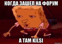 когда зашел на форум а там kilsi