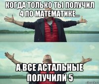 когда только ты получил 4 по математике... а все астальные получили 5