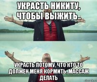 украсть никиту, чтобы выжить.. украсть потому, что кто то должен меня кормить, массаж делать