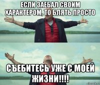 если заебал своим характером, то блять просто съебитесь уже с моей жизни!!!!