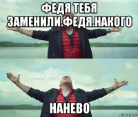 федя тебя заменили.федя.накого нанево