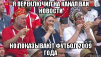 я переключил на канал ваи новости но показывают футбол 2009 года