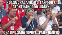 когда сказали что 1 айфон х стоит как 1000 шавух она продала почку....ради шавух