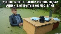 ученик : можно выйти ? учитель : куда ? ученик : в открытый космос , блин ! 