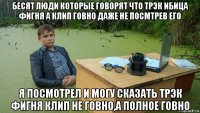 бесят люди которые говорят что трэк ибица фигня а клип говно даже не посмтрев его я посмотрел и могу сказать трэк фигня клип не говно,а полное говно