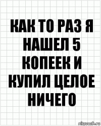 Как то раз я нашел 5 копеек и купил целое ничего