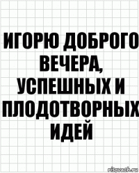 игорю доброго вечера, успешных и плодотворных идей