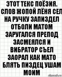 этот текс поёзия. слов жопой лёня сел на ручку запиздел отболи матом заругался препод засмеялся и вибратор съел заорал как мато блять пиздец ушам моим