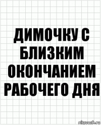 димочку с близким окончанием рабочего дня