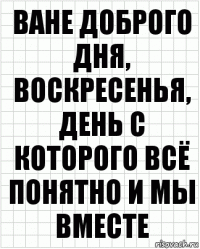 ване доброго дня, воскресенья, день с которого всё понятно и мы вместе