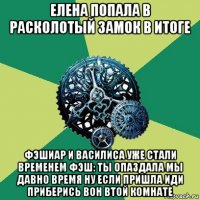 елена попала в расколотый замок в итоге фэшиар и василиса уже стали временем фэш: ты опаздала мы давно время ну если пришла иди приберись вон втой комнате