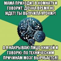 мама приходит в комнату и говорит: дочка время не ждет! ты выучила уроки?! а я накрываю лицо книгой и говорю: по техническим причинам мозг вырубается!